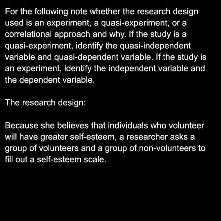 For the following note whether the research design
used is an experiment, a quasi-experiment, or a
correlational approach and why. If the study is a
quasi-experiment, identify the quasi-independent
variable and quasi-dependent variable. If the study is
an experiment, identify the independent variable and
the dependent variable.
The research design:
Because she believes that individuals who volunteer
will have greater self-esteem, a researcher asks a
group of volunteers and a group of non-volunteers to
fill out a self-esteem scale.