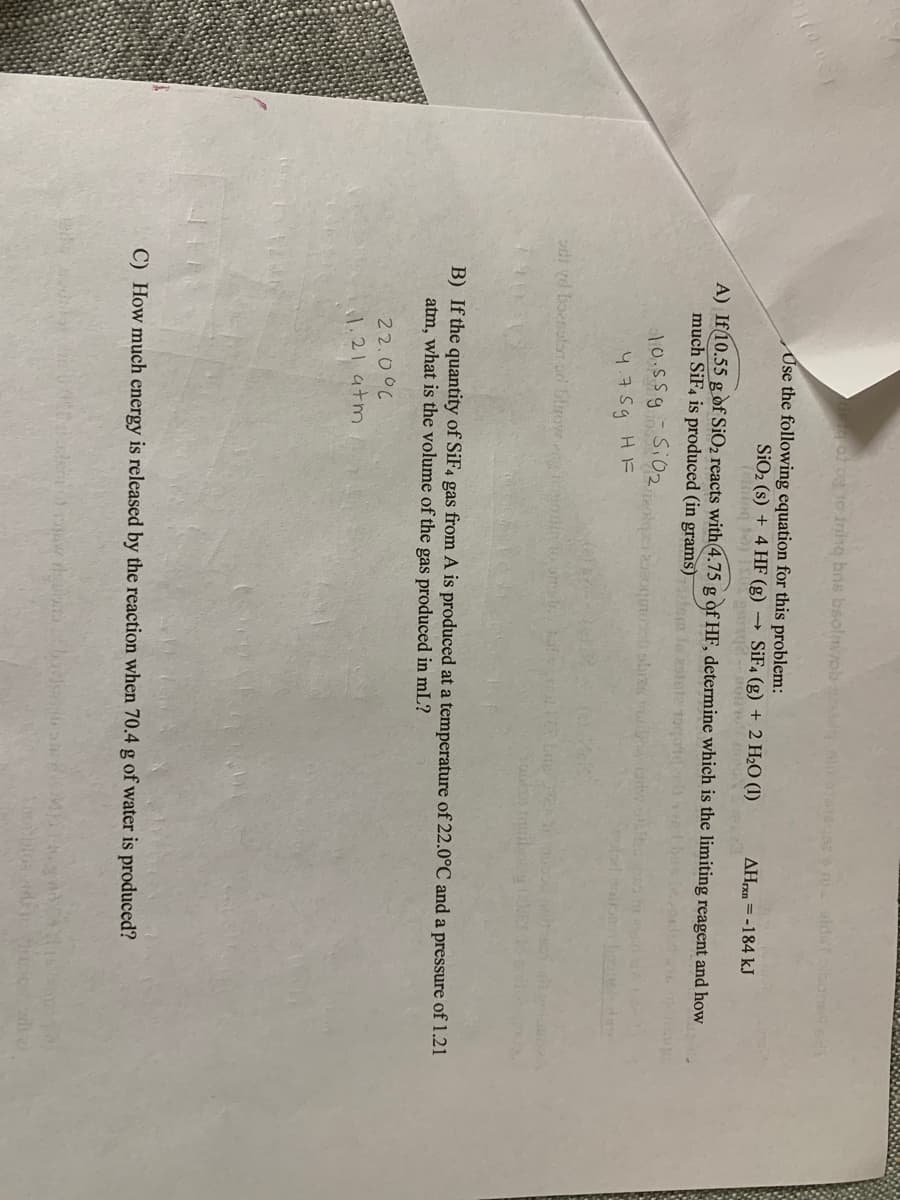 o og to-ining bns bsolnob
snialda boned
Use the following equation for this problem:
SiO2 (s) + 4 HF (g)
(elng to
SİF4 (g) + 2 H2O (1)
AH = -184 kJ
A) If10.55 g of SiO2 reacts with 4.75 g of HF, determine which is the limiting reagent and how
much SiF4 is produced (in grams)
10,55gSi02,
4.75g HF
di vd boenolor or blrow
B) If the quantity of SiF4 gas from A is produced at a temperature of 22.0°C and a pressure of 1.21
atm, what is the volume of the gas produced in mL?
22.00C
1.21 atm
C) How much energy is released by the reaction when 70.4 g of water is produced?
