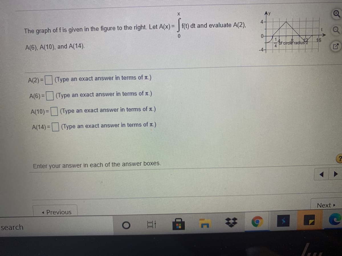 X
Ay
4-
The graph of f is given in the figure to the right. Let A(x) = f(t) dt and evaluate A(2),
0-
16
Ar circle radius2
A(6), A(10), and A(14).
-4
A(2) =|(Type an exact answer in terms of .)
A(6)= (Type an exact answer in terms of t.)
A(10) = (Type an exact answer in terms of r.)
A(14) = (Type an exact answer in terms of T.)
Enter your answer in each of the answer boxes.
Next »
« Previous
search
of
1-1
