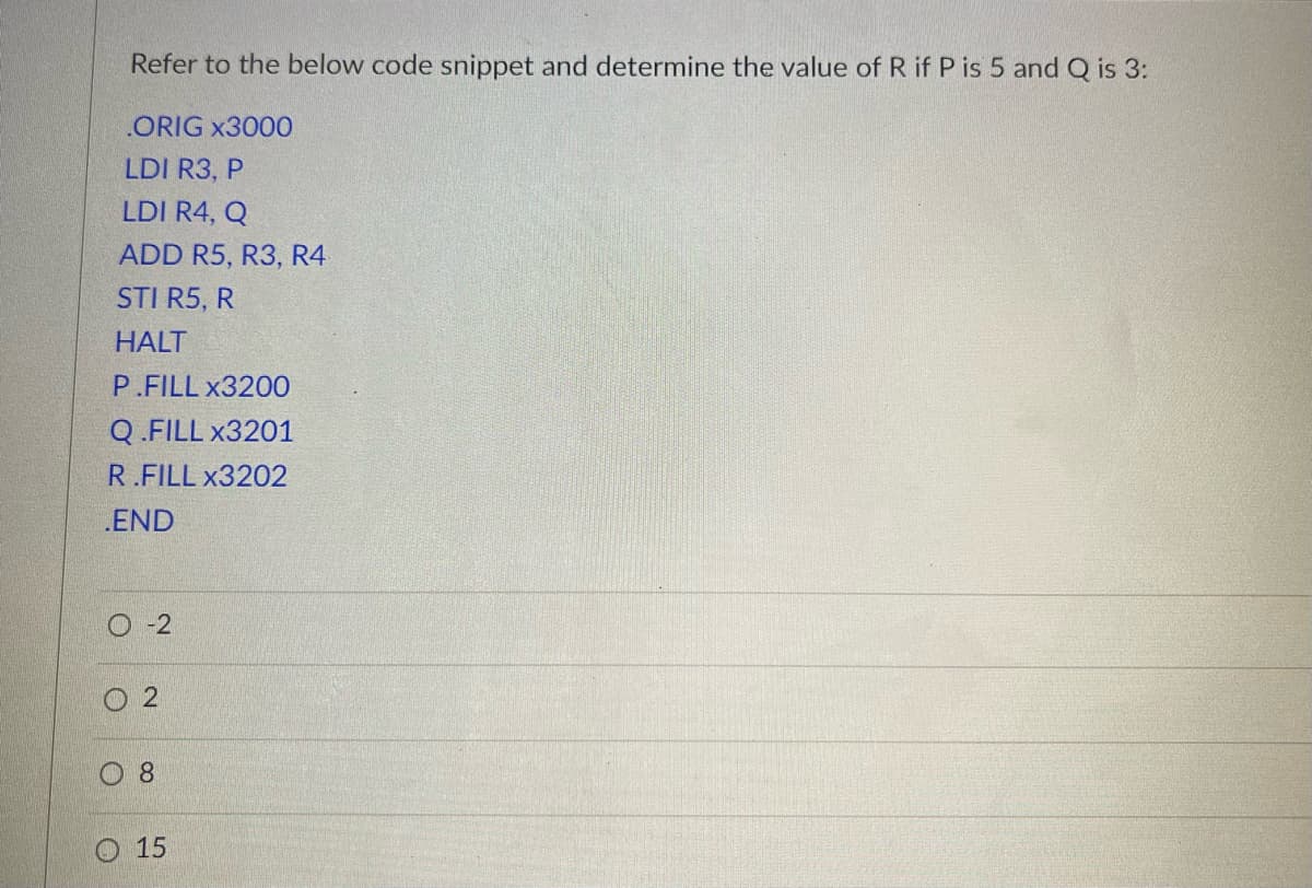 ### Example Assembly Code and Value Determination

Refer to the below code snippet and determine the value of R if P is 5 and Q is 3:

```asm
.ORIG x3000
LDI R3, P
LDI R4, Q
ADD R5, R3, R4
STI R5, R
HALT
P .FILL x3200
Q .FILL x3201
R .FILL x3202
.END
```

#### Understanding the Code:

1. **.ORIG x3000**:
   - This directive sets the starting address of the program at location `x3000`.

2. **LDI R3, P**:
   - The instruction `LDI` stands for "Load Indirect". This loads the value stored at the memory location specified by the address in `P` (which is `x3200`) into register `R3`. Given that `P = 5`, the value stored at memory location `x3200` is `5`.

3. **LDI R4, Q**:
   - Similarly, this instruction loads the value stored at the memory location specified by the address in `Q` (which is `x3201`) into register `R4`. Given that `Q = 3`, the value stored at memory location `x3201` is `3`.

4. **ADD R5, R3, R4**:
   - This instruction adds the contents of registers `R3` and `R4` and stores the result in register `R5`. Therefore, `R5 = 5 + 3 = 8`.

5. **STI R5, R**:
   - The instruction `STI` stands for "Store Indirect". This stores the value in register `R5` at the memory location specified by the address in `R` (which is `x3202`). Therefore, `x3202` will contain `8`.

6. **HALT**:
   - This instruction halts the execution of the program.

7. **P .FILL x3200**:
   - This stores the value `x3200` as the address for `P`.

8. **Q .FILL x3201**:
   - This stores the value `x3201` as the address for `Q`.

9. **R .FILL x3202