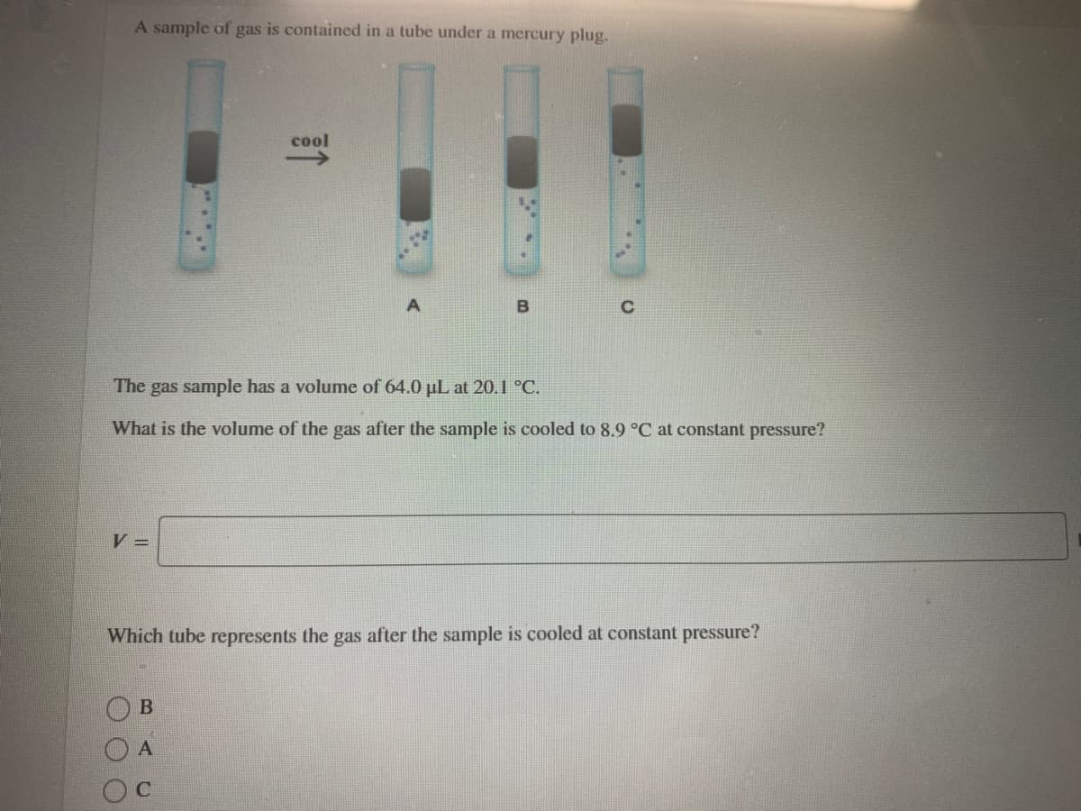 A sample of gas is contained in a tube under a mercury plug.
cool
The gas sample has a volume of 64.0 µL at 20.1 °C.
What is the volume of the gas after the sample is cooled to 8.9 °C at constant pressure?
V =
Which tube represents the gas after the sample is cooled at constant pressure?
