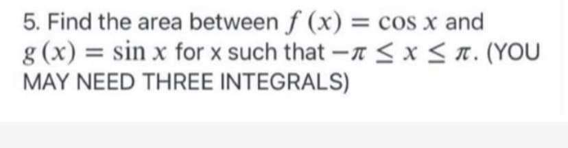 ### Problem Statement

5. Find the area between \( f(x) = \cos x \) and \( g(x) = \sin x \) for \( x \) such that \( -\pi \leq x \leq \pi \). (YOU MAY NEED THREE INTEGRALS)

#### Explanation Notes for Students:

To solve this problem, it can be helpful to follow the steps below:

1. **Identify Points of Intersection**:
   - First, determine the points where \( f(x) = g(x) \).
   - Setting \( \cos x = \sin x \), we can solve for \( x \).

2. **Divide the Interval**:
   - Given the interval \([-π, π]\), split this into regions where one function is above the other.

3. **Set Up Integrals**:
   - Within each region, set up the definite integrals to find the area between the two curves.
   - Considering \(\cos x\) and \(\sin x\) intersect at \(x = -\frac{\pi}{4}\) and \(x = \frac{\pi}{4}\).

4. **Calculate Areas**:
   - Calculate the area by evaluating the definite integrals.
   
Example:
- For \(x \in [-\pi, -\frac{\pi}{4}]\), find the area between \(\cos x\) and \(\sin x\).
- Similarly, do this for the intervals \([- \frac{\pi}{4}, \frac{\pi}{4}]\) and \([\frac{\pi}{4}, \pi]\).

By performing these integrations and summing the areas, you can find the total area between the curves over the interval \([-π, π]\).