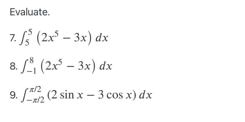 ### Evaluate the Following Integrals

1. \(\int_{5}^{5} (2x^5 - 3x) \, dx\)

2. \(\int_{-1}^{8} (2x^5 - 3x) \, dx\)

3. \(\int_{-\pi/2}^{\pi/2} (2 \sin x - 3 \cos x) \, dx\)

### Explanation:

- **Problem 7**:
  Evaluate the definite integral of the function \(2x^5 - 3x\) from \(x = 5\) to \(x = 5\).

- **Problem 8**:
  Evaluate the definite integral of the function \(2x^5 - 3x\) from \(x = -1\) to \(x = 8\).

- **Problem 9**:
  Evaluate the definite integral of the function \(2 \sin x - 3 \cos x\) from \(x = -\pi/2\) to \(x = \pi/2\).