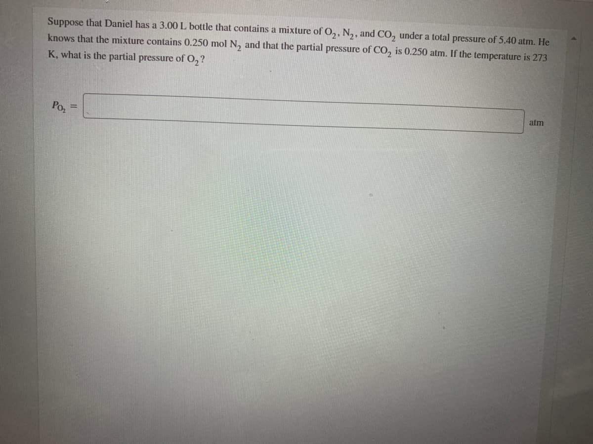 Suppose that Daniel has a 3.00 L bottle that contains a mixture of O,, N,, and CO, under a total pressure of 5.40 atm. He
knows that the mixture contains 0.250 mol N, and that the partial pressure of CO, is 0.250 atm. If the temperature is 273
K, what is the partial pressure of O,?
atm
Po
