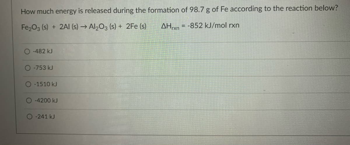 How much energy is released during the formation of 98.7 g of Fe according to the reaction below?
Fe2O3 (s) + 2AI (s) → Al203 (s) + 2Fe (s)
AH = -852 kJ/mol rxn
-482 kJ
O -753 kJ
-1510 kJ
O-4200 kJ
O-241kJ
