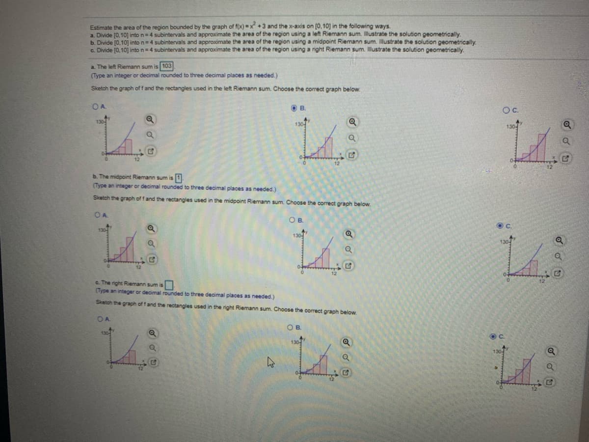 Estimate the area of the region bounded by the graph of f(x) =x +3 and the x-axis on (0, 10] in the following ways.
a. Divide [0,10] into n=4 subintervals and approximate the area of the region using a left Riemann sum. Illustrate the solution geometrically.
b. Divide [0,10] into n=4 subintervals and approximate the area of the region using a midpoint Riemann sum. Illustrate the solution geometrically.
C. Divide [0,10] into n=4 subintervals and approximate the area of the region using a right Riemann sum. Illustrate the solution geometrically,
a. The left Riemann sum is 103
(Type an integer or decimal rounded to three decimal places as needed.)
Sketch the graph of fand the rectangles used in the left Riemann sum. Choose the correct graph below.
OA.
OB.
Oc.
130
Ay
130-
130-
b. The midpoint Riemann sum is 1
(Type an integer or decimal rounded to three decimal places as needed.)
Sketch the graph of f and the rectangles used in the midpoint Riemann sum. Choose the correct graph below.
OA.
OB.
c. The right Riemann sum is
(Type an integer or decimal rounded to three decimal places as needed.)
Sketch the graph of fand the rectangles used in the right Riemann sum. Choose the correct graph below.
OA.
OB.
130
130
