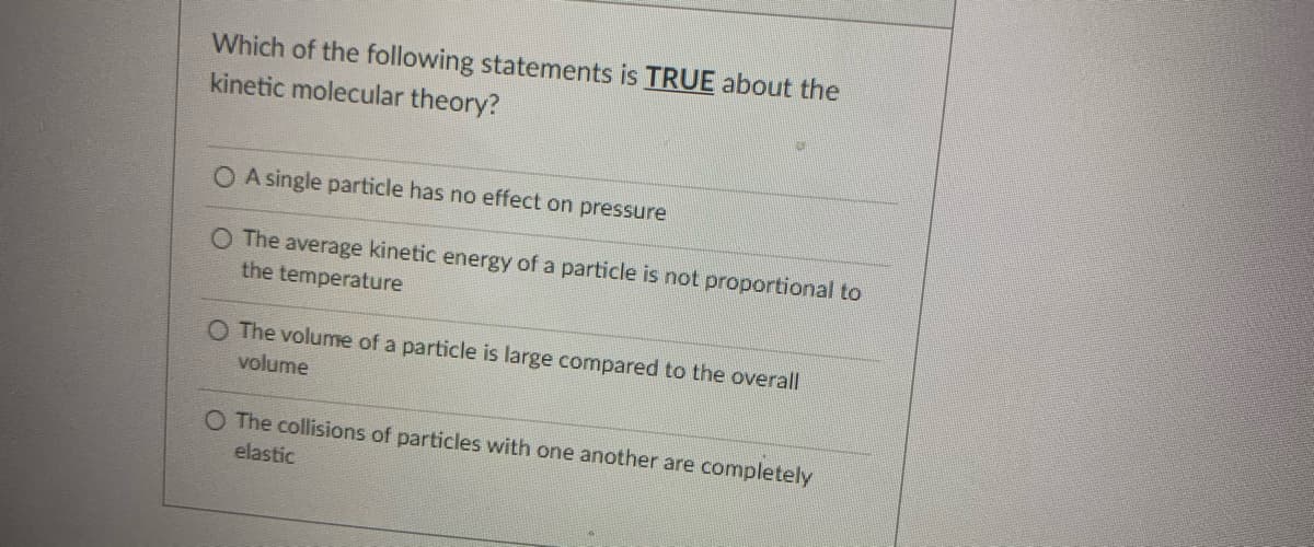 Which of the following statements is TRUE about the
kinetic molecular theory?
O A single particle has no effect on pressure
O The average kinetic energy of a particle is not proportional to
the temperature
O The volume of a particle is large compared to the overall
volume
O The collisions of particles with one another are completely
elastic
