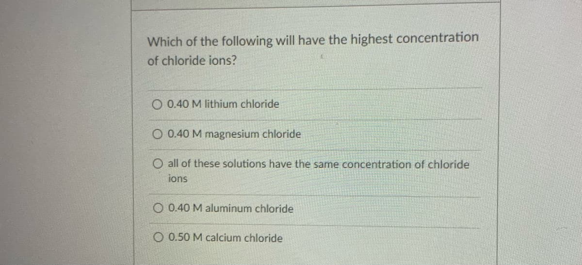 Which of the following will have the highest concentration
of chloride ions?
O 0.40 M lithium chloride
O 0.40 M magnesium chloride
all of these solutions have the same concentration of chloride
ions
O 0.40 M aluminum chloride
O 0.50 M calcium chloride
