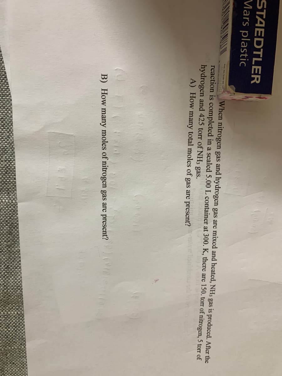 STAEDTLER
Mars plastic
When nitrogen gas and hydrogen gas are mixed and heated, NH3 gas is produced. After the
reaction is completed in a sealed 5.00 L container at 300. K, there are 150. torr of nitrogen, 5 torr of
hydrogen and 425 torr of NH3 gas.
A) How many total moles of gas are present? at
B) How many moles of nitrogen gas are present?
