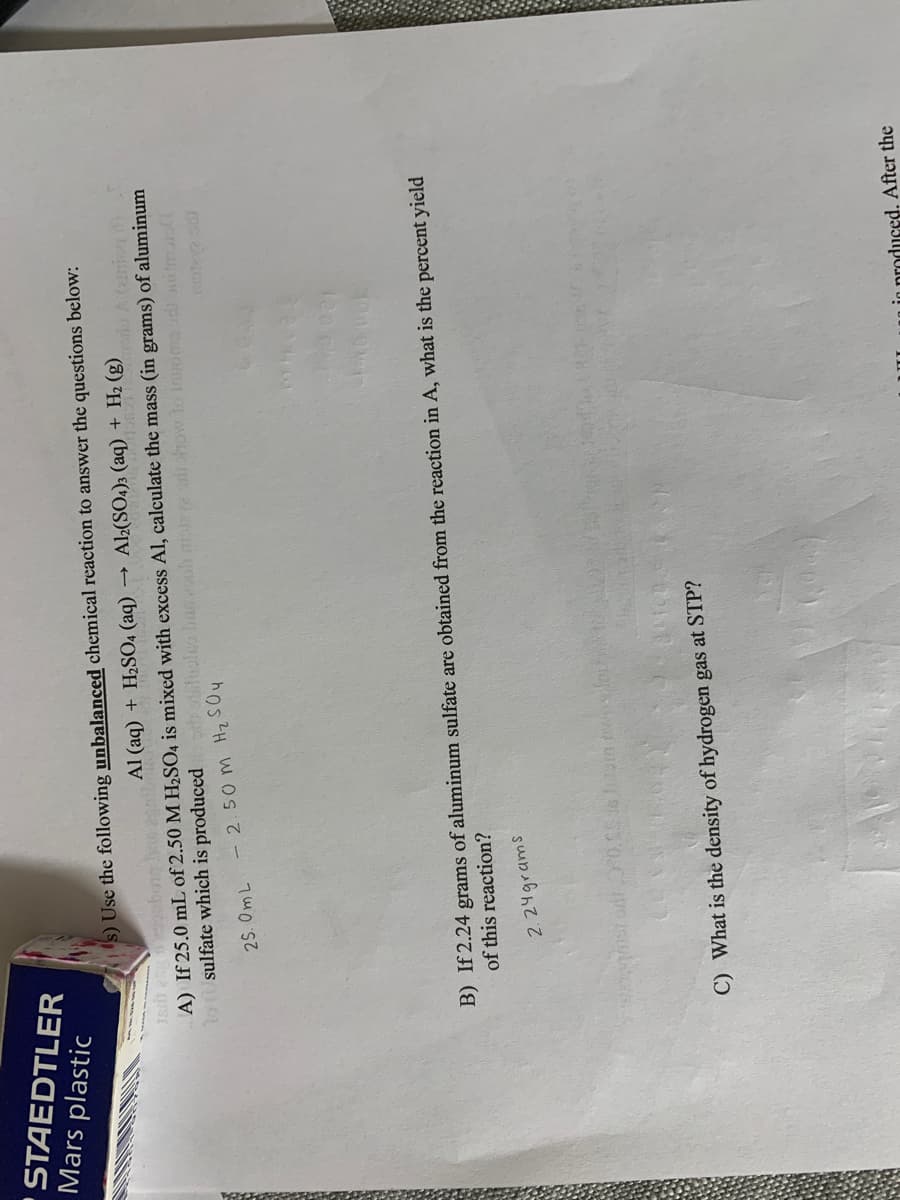 STAEDTLER
Mars plastic
s) Use the following unbalanced chemical reaction to answer the questions below:
Al (aq) + H2SO4 (aq)
» Al2(SO4)3 (aq) + H2 (B)oio A (ziniog
A) If 25.0 mL of 2.50 M H½SO4 is mixed with excess Al, calculate the mass (in grams) of aluminum
10sulfate which is produced olso busoh mol2 how lo inomad im
- 2.50 m Hz SOy
2S. OmL
B) If 2.24 grams of aluminum sulfate are obtained from the reaction in A, what is the percent yield
of this reaction?
2.24grams
C) What is the density of hydrogen gas at STP?
in produced. After the
