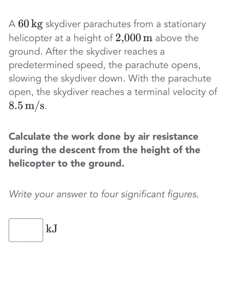 A 60 kg skydiver parachutes from a stationary
helicopter at a height of 2,000 m above the
ground. After the skydiver reaches a
predetermined speed, the parachute opens,
slowing the skydiver down. With the parachute
open, the skydiver reaches a terminal velocity of
8.5 m/s.
Calculate the work done by air resistance
during the descent from the height of the
helicopter to the ground.
Write your answer to four significant figures.
kJ