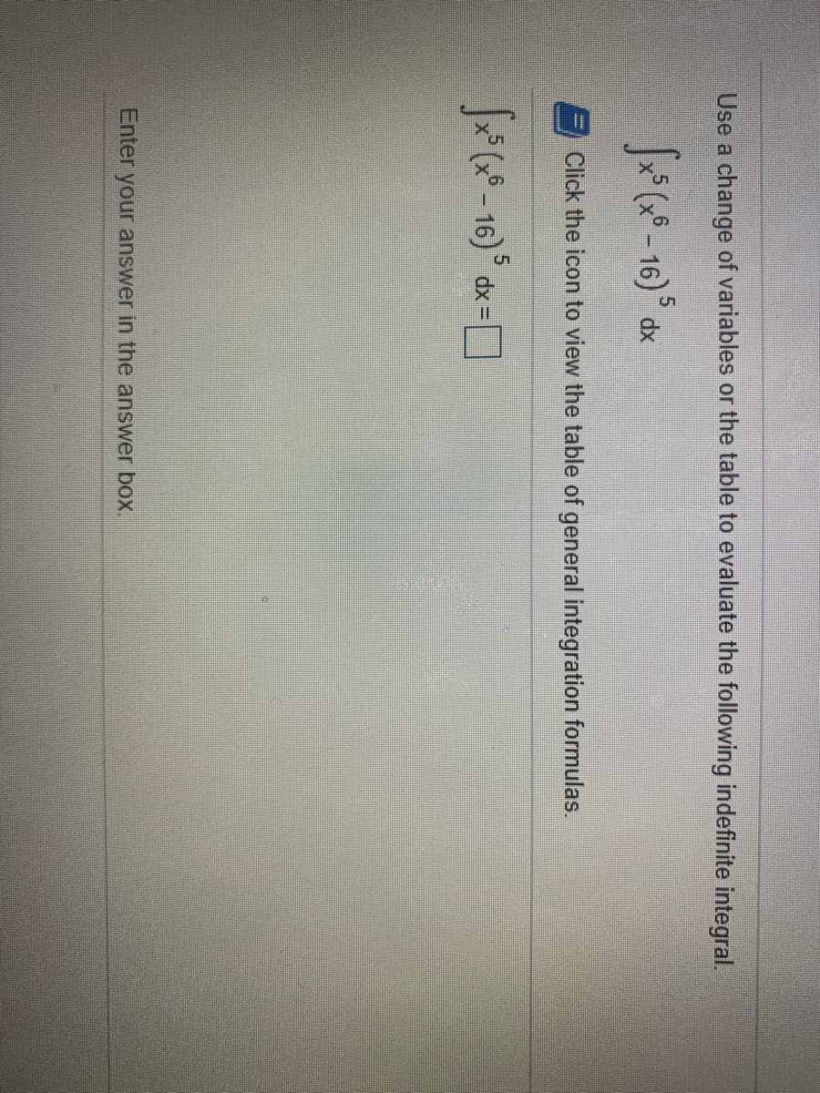 ### Indefinite Integral Evaluation

**Problem Statement:**

Use a change of variables or the table to evaluate the following indefinite integral:

\[ \int x^5 (x^6 - 16)^5 \, dx \]

Click the icon to view the table of general integration formulas.

\[ \int x^5 (x^6 - 16)^5 \, dx = \]

**Instructions:**

Enter your answer in the answer box provided.