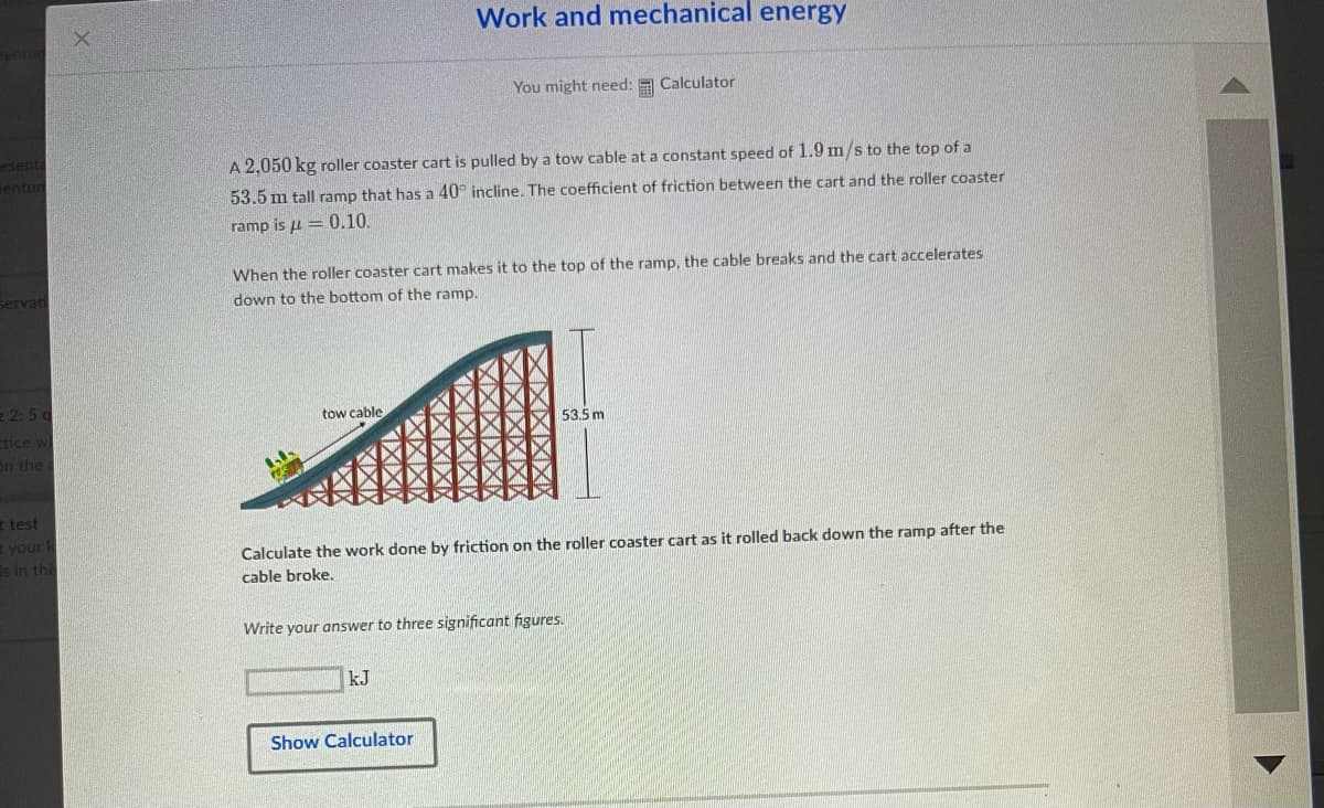 esenta
entur
Servati
2:5g
tice w
on the a
t test
E your k
is in this
A 2,050 kg roller coaster cart is pulled by a tow cable at a constant speed of 1.9 m/s to the top of a
53.5 m tall ramp that has a 40° incline. The coefficient of friction between the cart and the roller coaster
ramp is = 0.10.
tow cable
Work and mechanical energy
When the roller coaster cart makes it to the top of the ramp, the cable breaks and the cart accelerates
down to the bottom of the ramp.
You might need: Calculator
kJ
Calculate the work done by friction on the roller coaster cart as it rolled back down the ramp after the
cable broke.
Show Calculator
53.5 m
Write your answer to three significant figures.