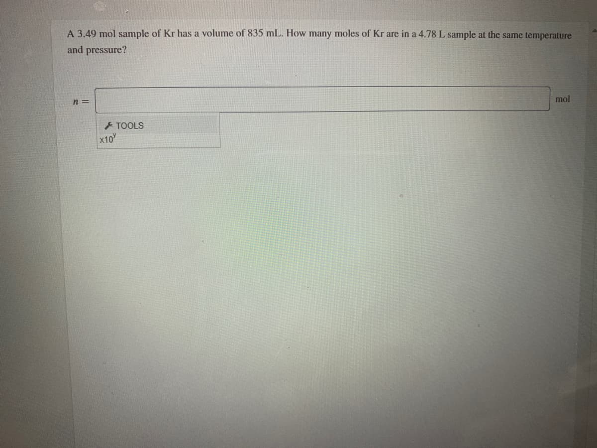 A 3.49 mol sample of Kr has a volume of 835 mL. How many moles of Kr are in a 4.78 L sample at the same temperature
and pressure?
mol
n =
A TOOLS
x10
