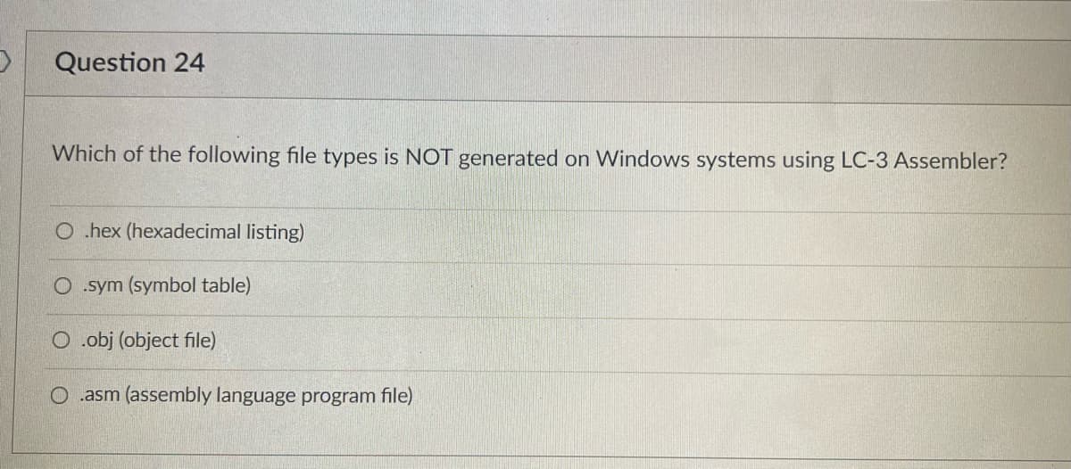 ### Question 24

**Which of the following file types is NOT generated on Windows systems using LC-3 Assembler?**

- ⭕ .hex (hexadecimal listing)
- ⭕ .sym (symbol table)
- ⭕ .obj (object file)
- ⭕ .asm (assembly language program file)

When designing educational content regarding programming and assembly languages, it is crucial to understand the various file types and their purposes. The LC-3 assembler, commonly used in educational environments to teach concepts of computer architecture and assembly language programming, generates several specific types of files during the assembly process. This question aims to test the learner's knowledge about those file types and which ones are not typically generated by the LC-3 assembler on Windows systems. 

Understanding these file types can help learners debug and manage their assembly code more effectively:

- **.hex (Hexadecimal listing):** This type of file typically contains a human-readable text representation of the hexadecimal values of the machine code.
- **.sym (Symbol Table):** This file includes a map of the symbols used in the code, their addresses, and associated values.
- **.obj (Object File):** The object file contains machine code that is ready to be linked, but not yet executable.
- **.asm (Assembly Language Program File):** This file contains the original assembly language source code written by the programmer. 

Understanding which of these files are generated and their roles in the assembly process helps in debugging and ensuring the program functions correctly.