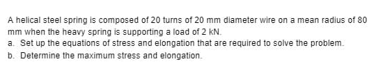 A helical steel spring is composed of 20 turns of 20 mm diameter wire on a mean radius of 80
mm when the heavy spring is supporting a load of 2 kN.
a. Set up the equations of stress and elongation that are required to solve the problem.
b. Determine the maximum stress and elongation.
