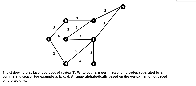 h)
3
1
(b
2
2
5
1
3
4
1. List down the adjacent vertices of vertex 'f. Write your answer in ascending order, separated by a
comma and space. For example a, b, c, d. Arrange alphabetically based on the vertex name not based
on the weights.
3.
2.
3.
