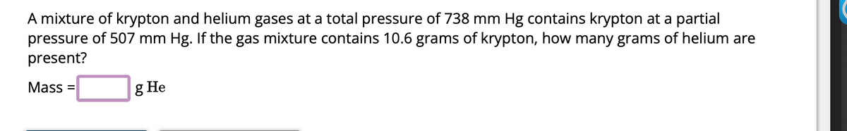 A mixture of krypton and helium gases at a total pressure of 738 mm Hg contains krypton at a partial
pressure of 507 mm Hg. If the gas mixture contains 10.6 grams of krypton, how many grams of helium are
present?
Mass=
g He
