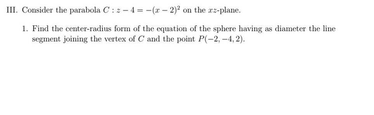 III. Consider the parabola C: z-4 = -(x - 2)² on the xz-plane.
1. Find the center-radius form of the equation of the sphere having as diameter the line
segment joining the vertex of C and the point P(-2,-4,2).