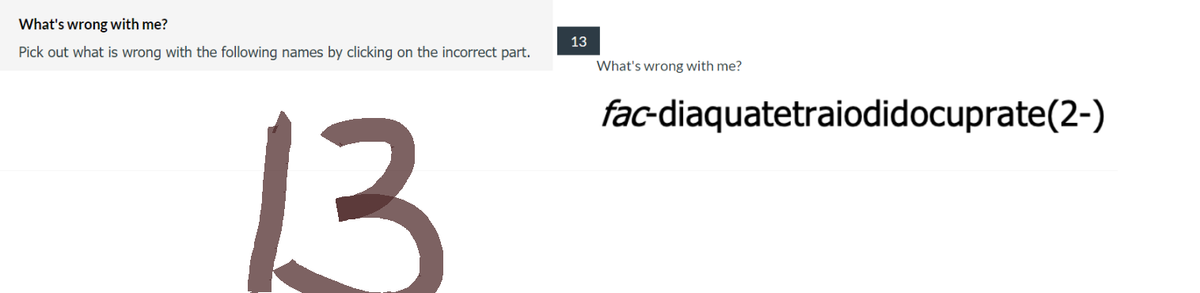 What's
wrong with me?
Pick out what is wrong with the following names by clicking on the incorrect part.
13
13
What's wrong with me?
fac-diaquatetraiodidocuprate(2-)