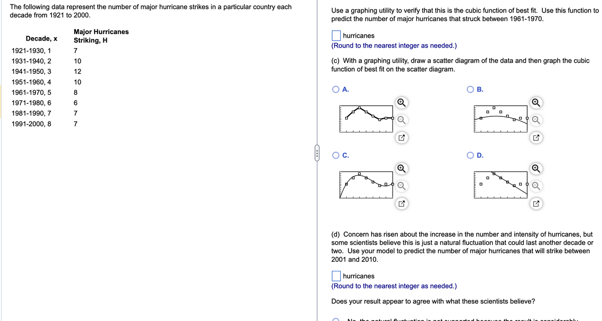 The following data represent the number of major hurricane strikes in a particular country each
decade from 1921 to 2000.
Decade, x
1921-1930, 1
1931-1940, 2
1941-1950, 3
1951-1960, 4
1961-1970, 5
1971-1980, 6
1981-1990, 7
1991-2000, 8
Major Hurricanes
Striking, H
7
10
12
10
8
6
7
7
C
Use a graphing utility to verify that this is the cubic function of best fit. Use this function to
predict the number of major hurricanes that struck between 1961-1970.
hurricanes
(Round to the nearest integer as needed.)
(c) With a graphing utility, draw a scatter diagram of the data and then graph the cubic
function of best fit on the scatter diagram.
O A.
C.
B.
D.
□
0
☐
(d) Concern has risen about the increase in the number and intensity of hurricanes, but
some scientists believe this is just a natural fluctuation that could last another decade or
two. Use your model to predict the number of major hurricanes that will strike between
2001 and 2010.
hurricanes
(Round to the nearest integer as needed.)
Does your result appear to agree with what these scientists believe?