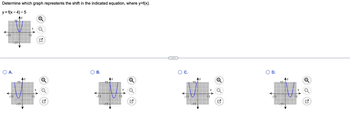 **Determine which graph represents the shift in the indicated equation, where \( y = f(x) \).**

**Equation:** \( y = f(x - 4) - 5 \)

The task is to identify the graph that correctly shows the transformation described by the equation. This involves two transformations applied to the parent function \( y = f(x) \):

1. **Horizontal Shift:** \( x - 4 \) indicates a shift to the right by 4 units.
2. **Vertical Shift:** Subtracting 5 indicates a downward shift by 5 units.

**Graphs:**

- **Graph A:** This graph shows a parabola that has shifted horizontally to the left and vertically upwards.
- **Graph B:** This graph shows a parabola that has shifted horizontally to the left and vertically downwards.
- **Graph C:** This graph displays a parabola that has shifted horizontally to the right and vertically downwards, matching the described transformation.
- **Graph D:** This graph shows a parabola that has shifted horizontally to the right and vertically upwards.

**Correct Graph:** **C**

Graph C correctly represents the shift described by \( y = f(x - 4) - 5 \), with a rightward shift of 4 units and a downward shift of 5 units.