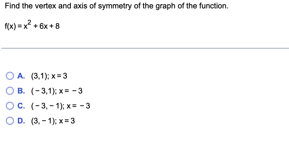 Find the vertex and axis of symmetry of the graph of the function.

\( f(x) = x^2 + 6x + 8 \)

Options:

A. \((3, 1); x = 3\)

B. \((-3, 1); x = -3\)

C. \((-3, -1); x = -3\)

D. \((3, -1); x = 3\)