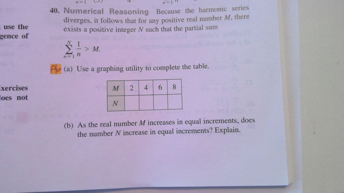 n=1
n=1
40. Numerical Reasoning Because the harmonic series
diverges, it follows that for any positive real number M, there
exists a positive integer N such that the partial sum
. use the
gence of
1
> M.
-
n=1
A (a) Use a graphing utility to complete the table.
Exercises
loes not
4.
6.
8.
(b) As the real number M increases in equal increments, does
the number N increase in equal increments? Explain.
