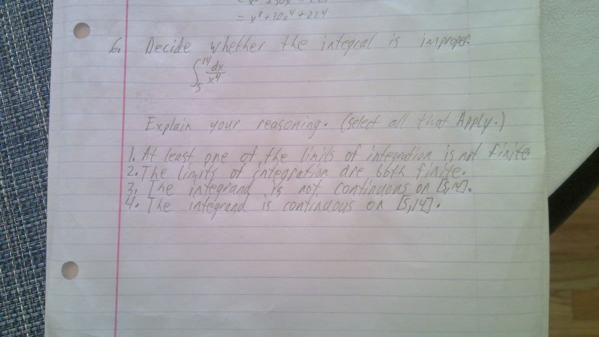 t.
6 Decide whether the integral is improget
Explain your reasoning. (selet all that Apply.)
1.At leest
2.7he limits of ntegration dre 664h finte.
3:[he integrand Ys not contindons on 5M).
4. The integrend is contindous on 5,147.
pre
of the linis of integration is nd finite
