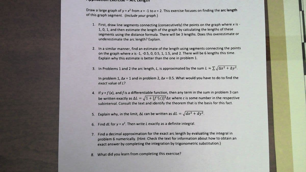 Draw a large graph of y = x2 from x = -1 to x = 2. This exercise focuses on finding the arc length
of this graph segment. (Include your graph.)
%3D
1. First, draw line segments connecting (consecutively) the points on the graph where x is -
1, 0, 1, and then estimate the length of the graph by calculating the lengths of these
segments using the distance formula. There will be 3 lengths. Does this overestimate or
underestimate the arc length? Explain.
2. In a similar manner, find an estimate of the length using segments connecting the points
on the graph where x is -1, -0.5, 0, 0.5, 1, 1.5, and 2. There will be 6 lengths this time.
Explain why this estimate is better than the one in problem 1.
3. In Problems 1 and 2 the arc length, L, is approximated by the sum L =
EVAx? + Ay².
In problem 1, Ax = 1 and in problem 2, Ax = 0.5. What would you have to do to find the
%3D
exact value of L?
4. If y = f (x), and f is a differentiable function, then any term in the sum in problem 3 can
be written exactly as AL = /1+ [f'(c)]²Ax where c is some number in the respective
subinterval. Consult the text and identify the theorem that is the basis for this fact.
5. Explain why, in the limit, AL can be written as dL = dx2 + dy?.
6. Find dL for y = x?. Then write L exactly as a definite integral.
7. Find a decimal approximation for the exact arc length by evaluating the integral in
problem 6 numerically. (Hint: Check the text for information about how to obtain an
exact answer by completing the integration by trigonometric substitution.)
8. What did you learn from completing this exercise?
