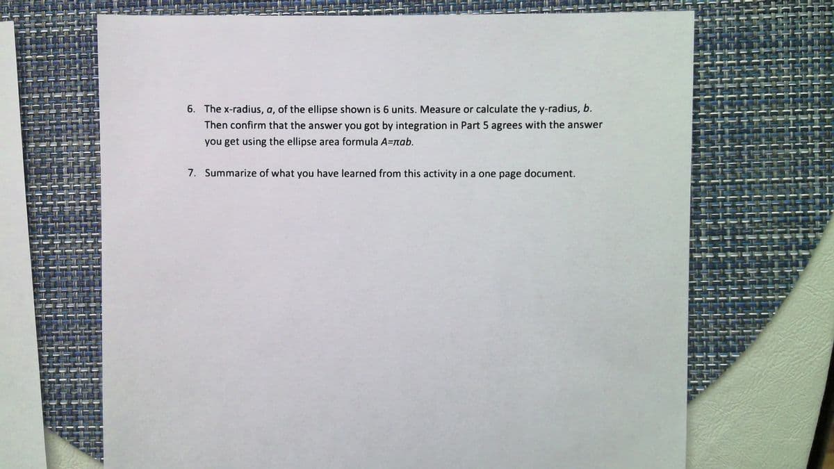 6. The x-radius, a, of the ellipse shown is 6 units. Measure or calculate the y-radius, b.
Then confirm that the answer you got by integration in Part 5 agrees with the answer
you get using the ellipse area formula A=nab.
7. Summarize of what you have learned from this activity in a one page document.
