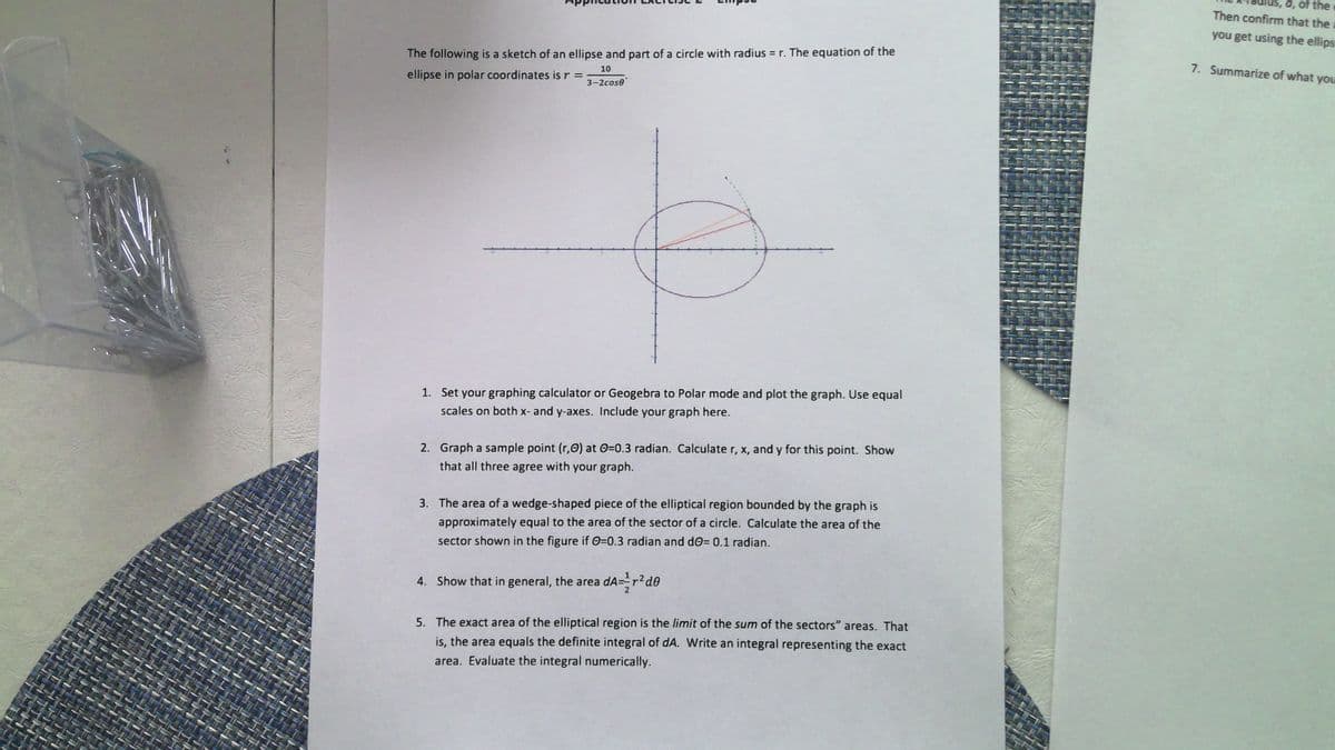 is, a, of the
Then confirm that the
you get using the ellips
The following is a sketch of an ellipse and part of a circle with radius = r. The equation of the
ellipse in polar coordinates is r =
10
7. Summarize of what you
3-2cose
1. Set your graphing calculator or Geogebra to Polar mode and plot the graph. Use equal
scales on both x- and y-axes. Include your graph here.
2. Graph a sample point (r,O) at 0=0.3 radian. Calculate r, x, and y for this point. Show
that all three agree with your graph.
3. The area of a wedge-shaped piece of the elliptical region bounded by the graph is
approximately equal to the area of the sector of a circle. Calculate the area of the
sector shown in the figure if 0=0.3 radian and dO= 0.1 radian.
4. Show that in general, the area dA=r
5. The exact area of the elliptical region is the limit of the sum of the sectors" areas. That
is, the area equals the definite integral of dA. Write an integral representing the exact
area. Evaluate the integral numerically.
