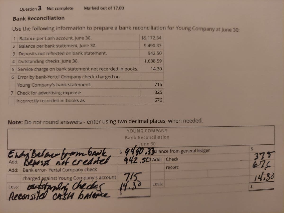 Question 3 Not complete
Marked out of 17.00
Bank Reconciliation
Use the following information to prepare a bank reconciliation for Young Company at June 30:
1 Balance per Cash account, June 30.
$9,172.54
2 Balance per bank statement, June 30.
9,490.33
3 Deposits not reflected on bank statement.
942.50
4 Outstanding checks, June 30.
1,638.59
5 Service charge on bank statement not recorded in books.
14.30
6 Error by bank-Yertel Company check charged on
Young Company's bank statement.
7 Check for advertising expense
715
325
incorrectly recorded in books as
676
Note: Do not round answers - enter using two decimal places, when needed.
YOUNG COMPANY
Bank Reconciliation
June 30
%24
$4.
442,50 Add: Check
33alance from general ledger
Endry Balac from bank, s4490.33alance fram general ledger
375
67
Add: Bepesa nf credited
recorc
Add: Bank error- Yertal Company check
715
14,30
charged against Young Company's account 773
Less: lets
Reconsile
check
Less:
%24
ed cnsu balapke
%24
