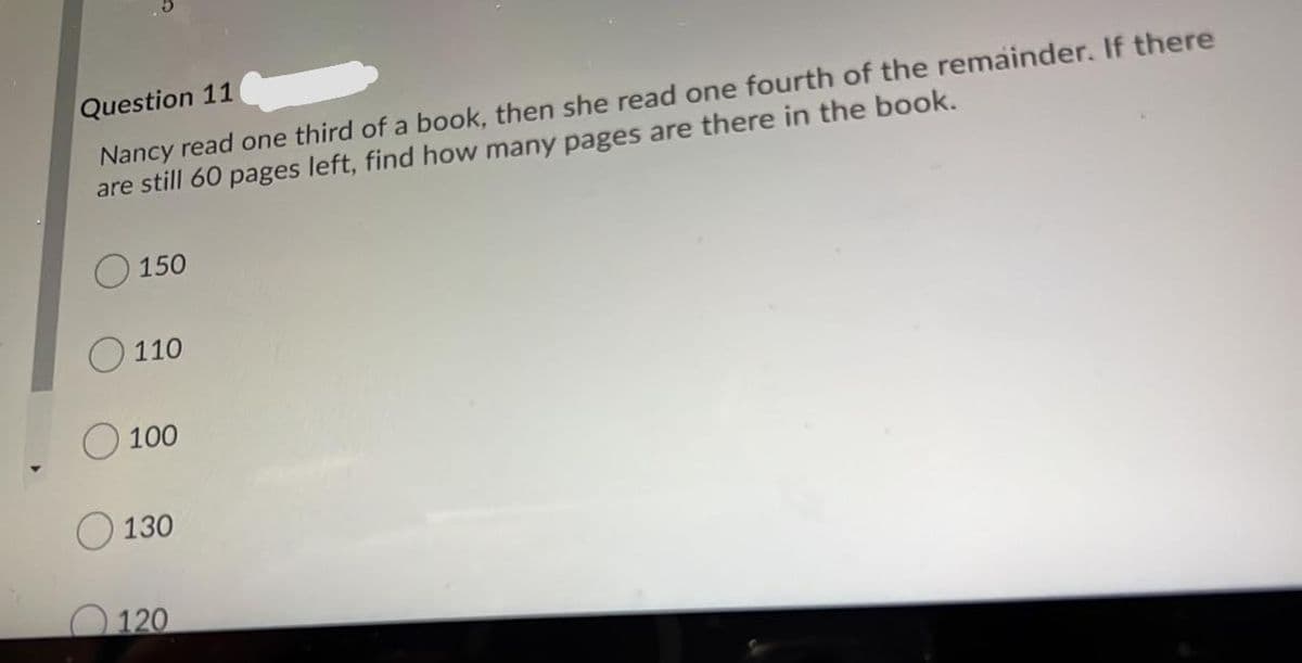 Question 11
Nancy read one third of a book, then she read one fourth of the remainder. If there
are still 60 pages left, find how many pages are there in the book.
O 150
O 110
100
130
120
