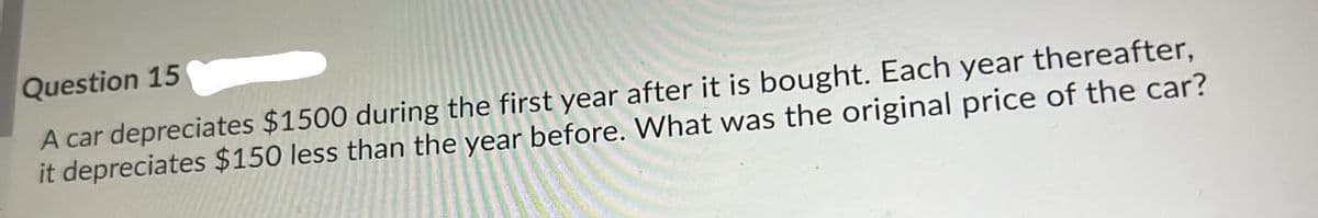 Question 15
A car depreciates $1500 during the first year after it is bought. Each year thereafter,
it depreciates $150 less than the year before. What was the original price of the car?
