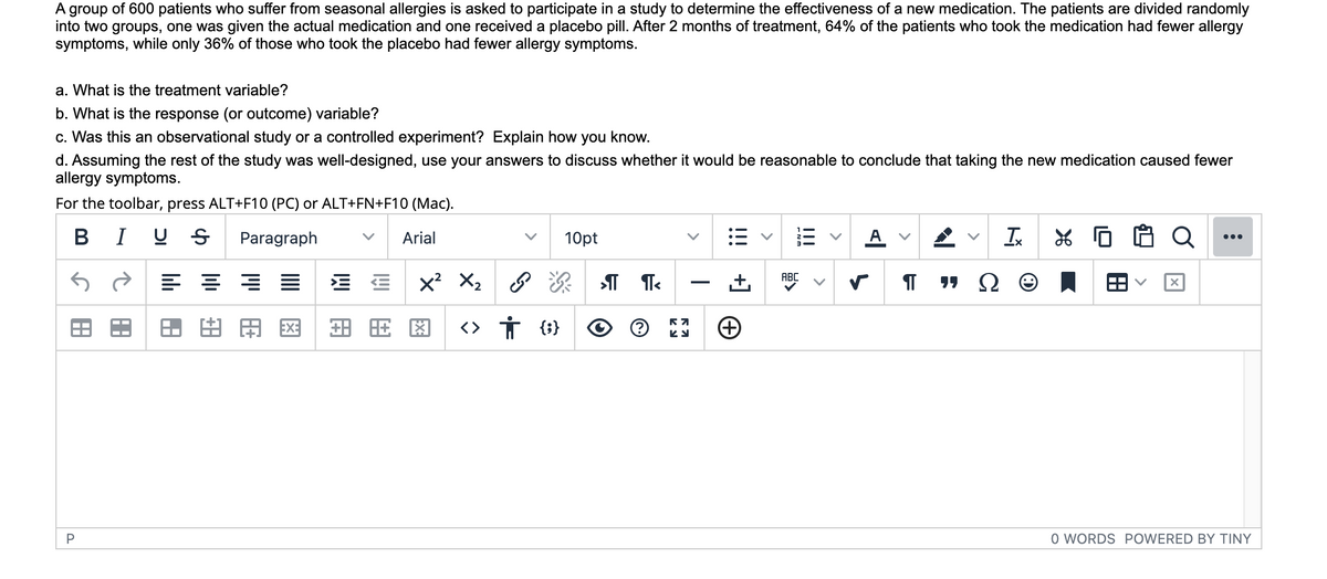 A group of 600 patients who suffer from seasonal allergies is asked to participate in a study to determine the effectiveness of a new medication. The patients are divided randomly
into two groups, one was given the actual medication and one received a placebo pill. After 2 months of treatment, 64% of the patients who took the medication had fewer allergy
symptoms, while only 36% of those who took the placebo had fewer allergy symptoms.
a. What is the treatment variable?
b. What is the response (or outcome) variable?
c. Was this an observational study or a controlled experiment? Explain how you know.
d. Assuming the rest of the study was well-designed, use your answers to discuss whether it would be reasonable to conclude that taking the new medication caused fewer
allergy symptoms.
For the toolbar, press ALT+F10 (PC) or ALT+FN+F10 (Mac).
B I U S
Paragraph
Arial
10pt
A v
Ix
Q
...
ABC
יר
Ω
田
EX:
<> Ť {}
P
O WORDS POWERED BY TINY
!!!
+]
