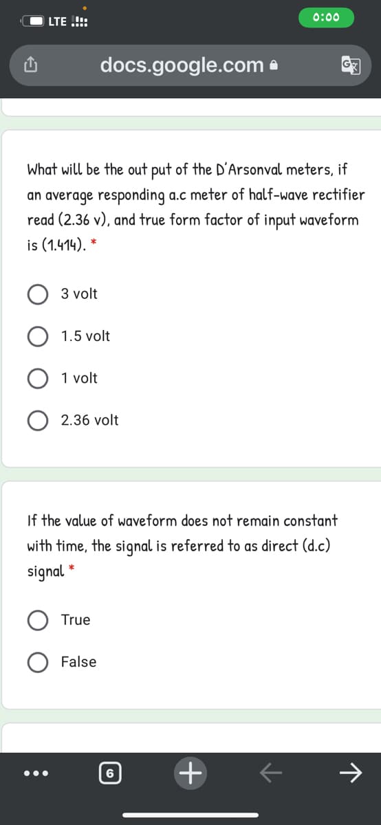 LTE .!!:
0:00
docs.google.com a
What will be the out put of the D'Arsonval meters, if
an average responding a.c meter of half-wave rectifier
read (2.36 v), and true form factor of input waveform
is (1.414).
3 volt
1.5 volt
1 volt
2.36 volt
If the value of waveform does not remain constant
with time, the signal is referred to as direct (d.c)
signal *
True
False
•..
6
+
