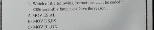 1- Which of the following instructions can't be coded in
8086 assembly language? Give the reason.
A-MOV ES,AL
B- MOV DS,ES
C- MOV BL,DX
