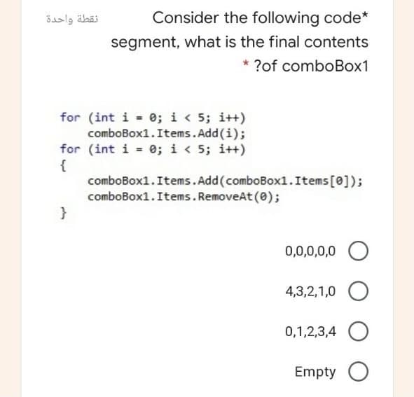 نقطة واحدة
Consider the following code*
segment, what is the final contents
* ?of comboBox1
for (int i = 0; i < 5; i++)
comboBox1.Items.Add(i);
for (int i = 0; i < 5; i++)
{
comboBox1.Items.Add(comboBox1.Items[0]);
comboBox1.Items. RemoveAt (0);
0,0,0,0,0
4,3,2,1,0
0,1,2,3,4
Empty
