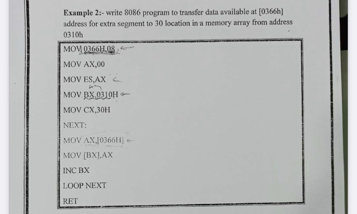 Example 2:- write 8086 program to transfer data available at [0366h]
address for extra segment to 30 location in a memory array from address
0310h
MOV 0366H,08
MOV AX,00
MOV ES,AX Ga
MOV. BX,0310H -
MOV CX,30H
NEXT:
MOV AX,[0366H] :
MOV [BX],AX
INC BX
LOOP NEXT
RET
