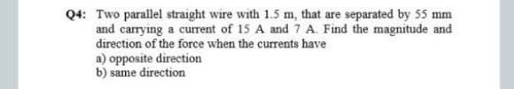 Q4: Two parallel straight wire with 1.5 m, that are separated by 55 mm
and carrying a current of 15 A and 7 A. Find the magnitude and
direction of the force when the currents have
a) opposite direction
b) same direction
