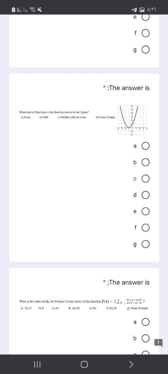 1 Ii. ln.
f
g O
* :The answer is
What kind of functions is the funetion shown in this figure?
a) Even
b) Odd
c) Neither odd nor even
d) None of them
a
b
d
e
f
g O
* ;The answer is
What is the value of (d.) for Fourier Cosine Series of the function /(x) - /2 w/2 <x<
a) 5n/2
b) 0
c) 2n
d) 6n/8
e) 4
f) 3n/8
g) None of them
a
b
II
