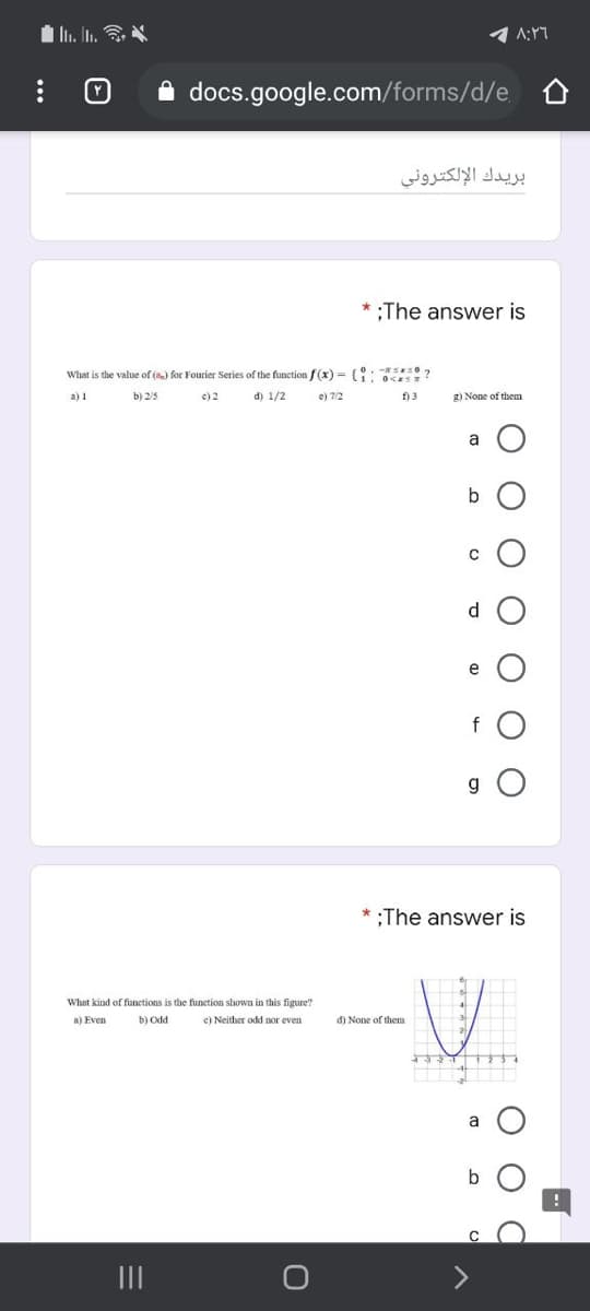 A:Y7
A docs.google.com/forms/d/e,
بريدك الإلكتروني
* :The answer is
What is the value of () for Fourier Series of the function f(x) = { **0?
a) 1
b) 2/5
c) 2
d) 1/2
e) 7/2
f) 3
2) None of them
a
d
e
f O
g O
;The answer is
What kind of functions is the funetion shown in this figure?
a) Even
b) Odd
c) Neither odd nor even
d) None of them
a
b
II
