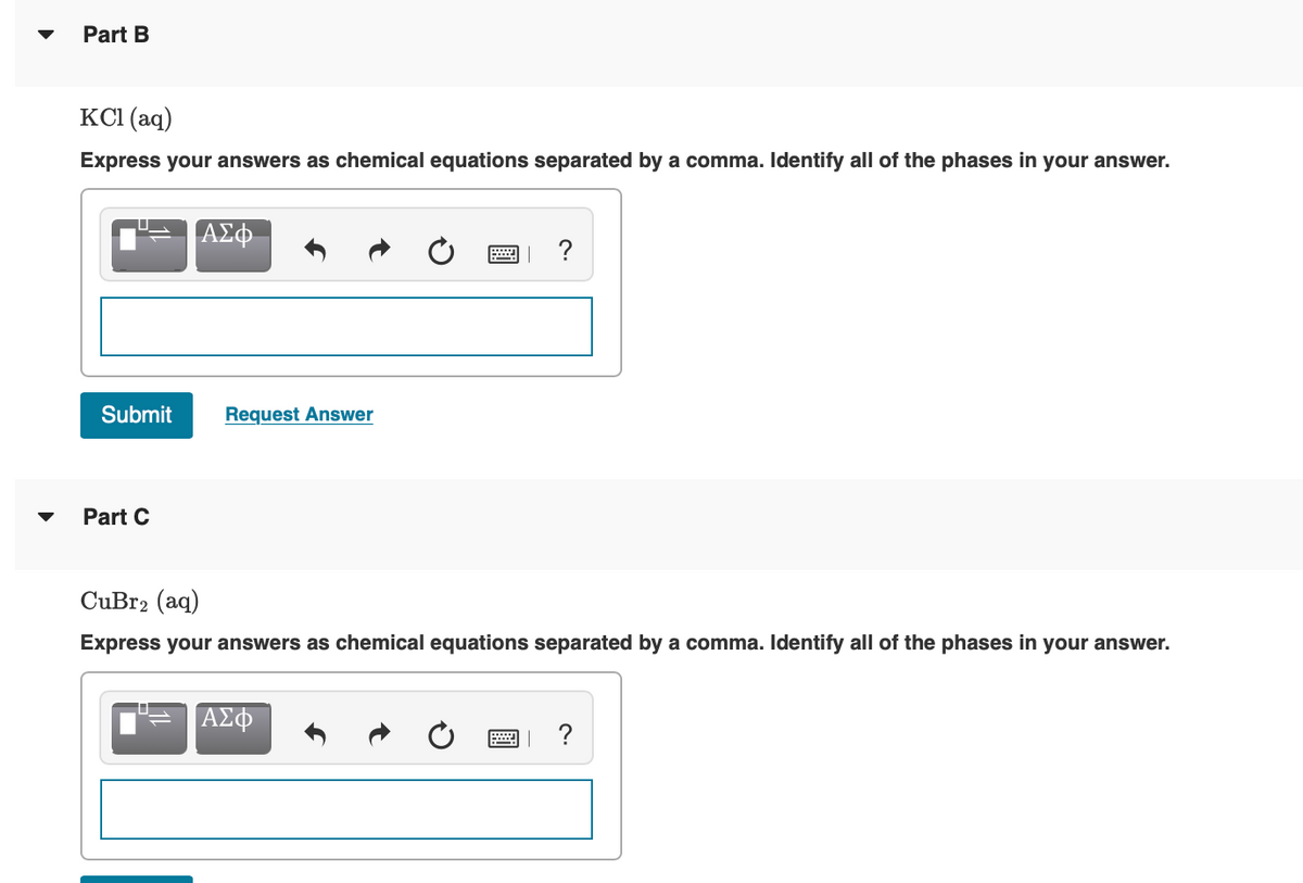 Part B
KCI (aq)
Express your answers as chemical equations separated by a comma. Identify all of the phases in your answer.
ΑΣφ.
?
Submit
Request Answer
Part C
CuBr2 (aq)
Express your answers as chemical equations separated by a comma. Identify all of the phases in your answer.
ΑΣφ
?
