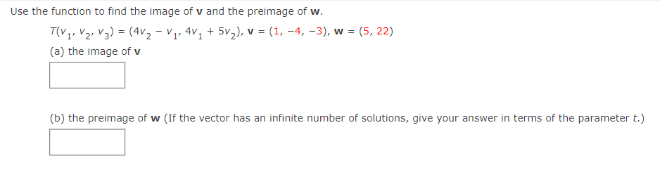 Use the function to find the image of v and the preimage of w.
T(V1, V2, V3) = (4V2 - V1, 4V, + 5v,), v = (1, –4, -3), w = (5, 22)
(a) the image of v
(b) the preimage of w (If the vector has an infinite number of solutions, give your answer in terms of the parameter t.)
