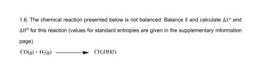 1.6. The chemical reaction presented below is not balanced. Balance it and calculate 45° and
AHO for this reaction (values for standard entropies are given in the supplementary information
page)
CO(g)
+H
+ H₂(g)
CH₂OH(1)