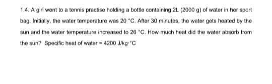 1.4. A girl went to a tennis practise holding a bottle containing 2L (2000 g) of water in her sport
bag. Initially, the water temperature was 20 °C. After 30 minutes, the water gets heated by the
sun and the water temperature increased to 26 "C. How much heat did the water absorb from
the sun? Specific heat of water = 4200 J/kg. "C