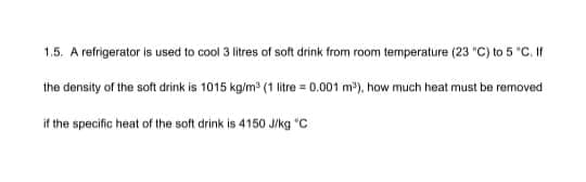 1.5. A refrigerator is used to cool 3 litres of soft drink from room temperature (23 "C) to 5 "C. If
the density of the soft drink is 1015 kg/m³ (1 litre = 0.001 m³), how much heat must be removed
if the specific heat of the soft drink is 4150 J/kg "C