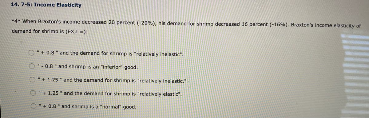 14. 7-5: Income Elasticity
*4* When Braxton's income decreased 20 percent (-20%), his demand for shrimp decreased 16 percent (-16%). Braxton's income elasticity of
demand for shrimp is (EX,I =):
O " + 0.8 " and the demand for shrimp is "relatively inelastic".
O"- 0.8 " and shrimp is an "inferior" good.
O"+ 1.25 " and the demand for shrimp is "relatively inelastic."
O" + 1.25 " and the demand for shrimp is "relatively elastic".
O"+ 0.8 " and shrimp is a "normal" good.
