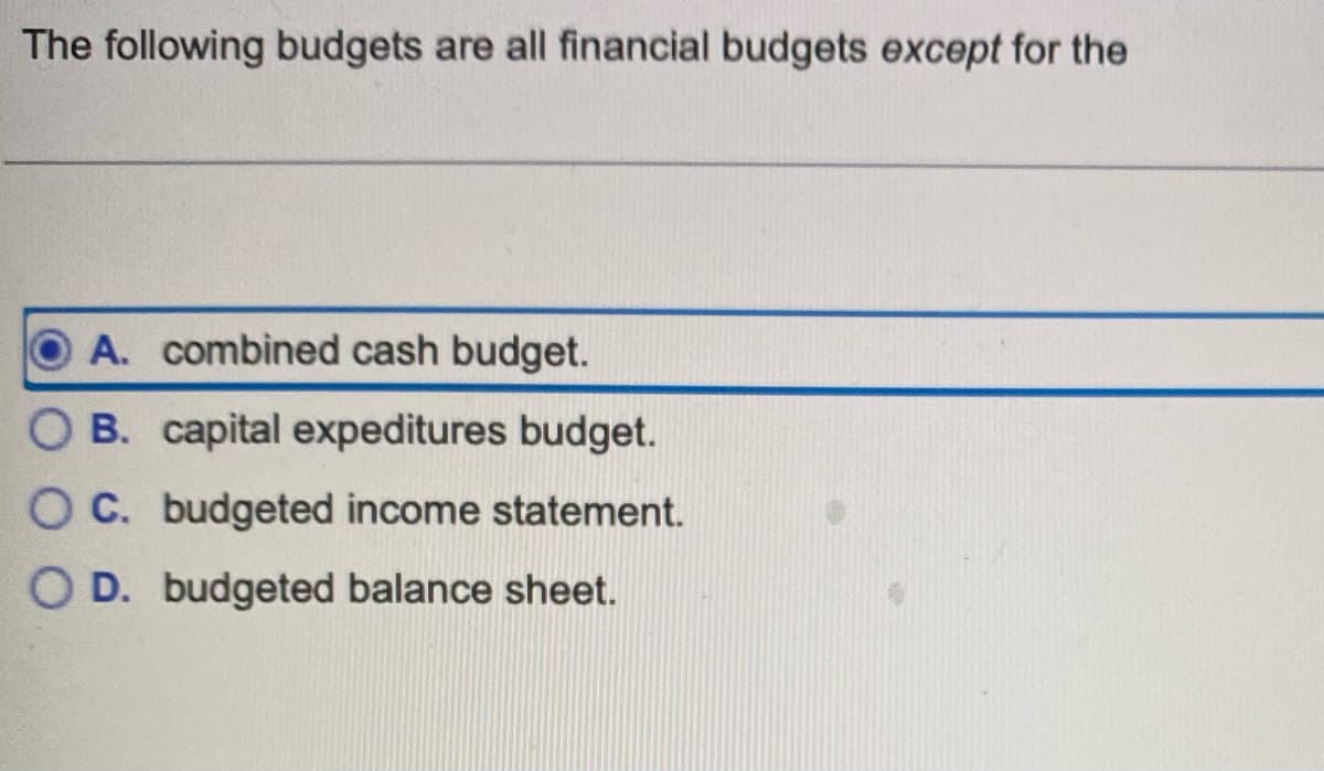 The following budgets are all financial budgets except for the
OA. combined cash budget.
OB. capital expeditures budget.
O C. budgeted income statement.
O D. budgeted balance sheet.
